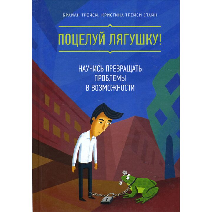 Поцелуй лягушку! Научись превращать проблемы в возможности - Брайан Трейси, Кристина Трейси Стайн (978-5-00100-489-9)